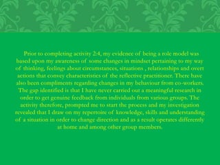 Prior to completing activity 2:4, my evidence of being a role model was
based upon my awareness of some changes in mindset pertaining to my way
of thinking, feelings about circumstances, situations , relationships and overt
actions that convey characteristics of the reflective practitioner. There have
also been compliments regarding changes in my behaviour from co-workers.
The gap identified is that I have never carried out a meaningful research in
order to get genuine feedback from individuals from various groups. The
activity therefore, prompted me to start the process and my investigation
revealed that I draw on my repertoire of knowledge, skills and understanding
of a situation in order to change direction and as a result operates differently
at home and among other group members.
 