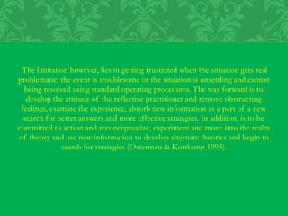 The limitation however, lies in getting frustrated when the situation gets real
problematic; the event is troublesome or the situation is unsettling and cannot
being resolved using standard operating procedures. The way forward is to
develop the attitude of the reflective practitioner and remove obstructing
feelings, examine the experience, absorb new information as a part of a new
search for better answers and more effective strategies. In addition, is to be
committed to action and reconceptualize, experiment and move into the realm
of theory and use new information to develop alternate theories and begin to
search for strategies (Osterman & Kottkamp 1993).
 