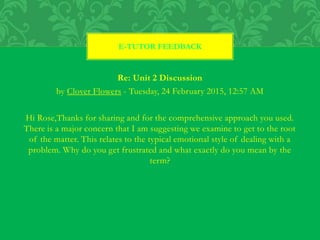 Re: Unit 2 Discussion
by Clover Flowers - Tuesday, 24 February 2015, 12:57 AM
Hi Rose,Thanks for sharing and for the comprehensive approach you used.
There is a major concern that I am suggesting we examine to get to the root
of the matter. This relates to the typical emotional style of dealing with a
problem. Why do you get frustrated and what exactly do you mean by the
term?
E-TUTOR FEEDBACK
 