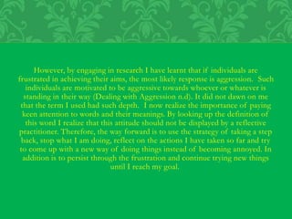 However, by engaging in research I have learnt that if individuals are
frustrated in achieving their aims, the most likely response is aggression. Such
individuals are motivated to be aggressive towards whoever or whatever is
standing in their way (Dealing with Aggression n.d). It did not dawn on me
that the term I used had such depth. I now realize the importance of paying
keen attention to words and their meanings. By looking up the definition of
this word I realize that this attitude should not be displayed by a reflective
practitioner. Therefore, the way forward is to use the strategy of taking a step
back, stop what I am doing, reflect on the actions I have taken so far and try
to come up with a new way of doing things instead of becoming annoyed. In
addition is to persist through the frustration and continue trying new things
until I reach my goal.
 