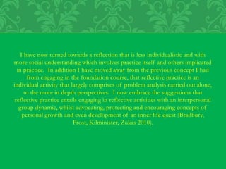I have now turned towards a reflection that is less individualistic and with
more social understanding which involves practice itself and others implicated
in practice. In addition I have moved away from the previous concept I had
from engaging in the foundation course, that reflective practice is an
individual activity that largely comprises of problem analysis carried out alone,
to the more in depth perspectives. I now embrace the suggestions that
reflective practice entails engaging in reflective activities with an interpersonal
group dynamic, whilst advocating, protecting and encouraging concepts of
personal growth and even development of an inner life quest (Bradbury,
Frost, Kilminister, Zukas 2010).
 