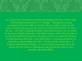 As a result I have developed a learning relationship with others which is link
with the prime educational tool of dialogue. Through this learning
community I have been able to motivate others in order to make my task
easier to lead my group across the chasm that will take them from one era to
the next. The habit of getting frustrated came about because I was not aware
of the more in depth perspectives. Therefore I did not realize that there has to
be the same method of practice in all aspects of life even when the situation
is confusing and problematic. I have learnt that in a learning community it is
more about understanding your role as a leader and the requirements of
leading transformational change. It is about taking your people across the
chasm, into the "chaos of opportunity and towards the vision of new
paradigm (Sheinberg 2009).
 