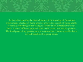 In fact after assessing the basic elements of the meaning of frustration;
which means a feeling of being upset or annoyed as a result of being unable
to achieve something; and checking to ascertain how comprehensive it is,
there is now a different approach both to the terms I use and my practice.
The focal point of my practice now is to ensure that I create a profile that is
not individualistic but group based.
 
