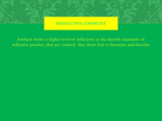 Artifacts shows a higher level of reflexivity as the identify standards of
reflective practice, that are violated they show link to literature and theories
REFLECTIVE COMMENT
 