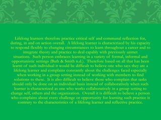 Lifelong learners therefore practice critical self and communal reflection for,
during, in and on action overall. A lifelong learner is characterized by his capacity
to respond flexibly to changing circumstances to learn throughout a career and to
integrate theory and practice to deal capably with previously unmet
situations. Such person embraces learning in a variety of formal, informal and
opportunistic settings (Bath & Smith n.d.). Therefore based on all that has been
learnt of such individual it would be difficult to believe one who says they are a
lifelong learner and complains constantly about the challenges faced especially
when working in a group setting instead of working with members to find
solutions to these. It is also difficult to believe those who complain that tasks
should only be done on an individual basis instead of collaboratively when such
learner is characterized as one who works collaboratively in a group setting to
change self, others and the organization. Overall it is difficult to believe a person
who complains about every challenge or opportunity for learning such practice is
contrary to the characteristics of a lifelong learner and reflective practice.
 
