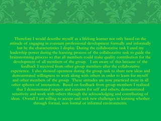 Therefore I would describe myself as a lifelong learner not only based on the
attitude of engaging in constant professional development formally and informally
but by the characteristics I display. During the collaborative task I used my
leadership power during the learning process of the collaborative task to guide the
brainstorming process so that all members could make quality contribution for the
development of all members of the group. I am aware of this because of the
feedback I received from other group members after the collaborative
experience. I also showed openness during the group task to share new ideas and
demonstrated willingness to work along with others in order to learn for myself
and other members of the group. These attitudes are now practiced more in all
other spheres of interaction. Based on feedback from group members I realized
that I demonstrated respect and concern for self and others; demonstrated
sensitivity and work with others through the acknowledging and contributing of
ideas. Overall I am willing to accept and seek new challenges in learning whether
through formal, non formal or informal environments.
 