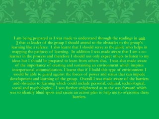 I am being prepared as I was made to understand through the readings in unit
3 that as leader of the group I should attend to the obstacles to the group's
learning like a referee. I also learnt that I should serve as the guide who helps in
mapping the pathway of learning. In addition I was made aware that I am a co-
learner in the process and therefore I should not only expect others to listen to my
ideas but I should be prepared to learn from others also. I was also made aware
of the importance of creating and sustaining an environment which inspires
interpersonal communication. I learnt that if I build this type of environment I
would be able to guard against the forces of power and status that can impede
development and learning of the group. Overall I was made aware of the barriers
and obstacles to learning which could include personal, cultural, technological,
social and psychological. I was further enlightened as to the way forward which
was to identify blind spots and create an action plan to help me to overcome these
barriers.
 