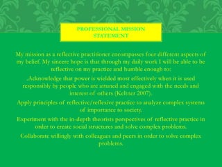 My mission as a reflective practitioner encompasses four different aspects of
my belief. My sincere hope is that through my daily work I will be able to be
reflective on my practice and humble enough to:
.Acknowledge that power is wielded most effectively when it is used
responsibly by people who are attuned and engaged with the needs and
interest of others (Keltner 2007).
Apply principles of reflective/reflexive practice to analyze complex systems
of importance to society.
Experiment with the in-depth theorists perspectives of reflective practice in
order to create social structures and solve complex problems.
Collaborate willingly with colleagues and peers in order to solve complex
problems.
PROFESSIONAL MISSION
STATEMENT
 