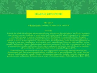 Re: unit 3
by Rose Gordon - Tuesday, 31 March 2015, 10:52 PM
Hi Nadia
I am of the belief that a lifelong learner especially one who accepts the principles of a reflective practice is
one who accepts every challenge or opportunity for learning especially when it places them in a situation
where they are able to gain new information that will help them to successful cope in a changing
society. Therefore if someone complains about every challenge and opportunity for learning then it is
difficult to believe that such person is a lifelong learner. Lifelong learning offers people the opportunity to
bring up to date their knowledge of activities which they had either previously laid aside or always try out
activities and pursuits that they had previously imagine were outside of their time or competence; or to work
at extending their intellectual honours by seeking to understand and master some of the recent cognitive
advances that have transformed their worlds (Aspin & Chapman 2001).
Therefore lifelong learners not only accept these opportunities that lifelong learning offers but also
demonstrated such trait as accepting and seeking new challenges in learning because they are self directed
learners. Such learners are complex thinkers who demonstrate creative thought; construct meaning, solve
problems, make and evaluate decisions using a variety of thinking strategies (Lifelong Learner Traits 2004).
SHARING WITH PEERS
 
