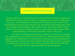 Another idea that I could integrate from the activities in order to prepare for
quality life in a group setting is that of engaging in the process of reflection
on action. The integration of this process is necessary as it will form the
important link between processing the new information and integrating it with
the existing understanding of the world around. It has the ability to help
learners in the group to clarify thoughts to gain insights and to deepen their
understanding of information that they receive (Ong n.d.).
The idea of reflecting as depicted in activity 4:4 allows for not merely
self evaluation but assessment from the observer. Team characteristics which
highlights the importance of team members sharing and understanding their
common goals is another idea that could be incorporated in order to prepare
for quality life in the group. This will not only help individuals to develop
personally. but act as glue that holds the group together.
PREPARING FOR GROUP WORK
 