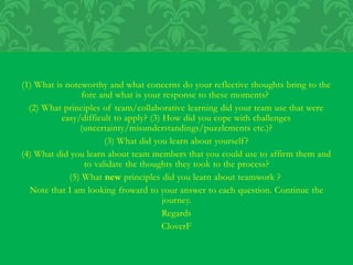(1) What is noteworthy and what concerns do your reflective thoughts bring to the
fore and what is your response to these moments?
(2) What principles of team/collaborative learning did your team use that were
easy/difficult to apply? (3) How did you cope with challenges
(uncertainty/misunderstandings/puzzlements etc.)?
(3) What did you learn about yourself?
(4) What did you learn about team members that you could use to affirm them and
to validate the thoughts they took to the process?
(5) What new principles did you learn about teamwork ?
Note that I am looking froward to your answer to each question. Continue the
journey.
Regards
CloverF
 