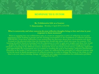 Re: Collaborative Life as a Learner
by Rose Gordon - Monday, 6 April 2015, 8:36 PM
What is noteworthy and what concerns do your reflective thoughts bring to fore and what is your
response to these moments?
Prior to engaging into our collaborative task, as a team we engaged in a series of reflection on our past
experiences from working in groups and the learning environment of the foundation of reflective practice
EDLM1002. From these reflections it was noticed that the discourse about these environments was more
focused on the physical rather than the learning that should take place which was cause for concern. This
learning should be based on learning from the experiences in order to gain new insights and ideas that would
propel the way forward in the future, as it relates to solutions to problems and overcoming barriers and
obstacles to learning in the different context. Instead the focus was more on how messy, confusing, unpleasant
and unprofitable the environment was as it relates to reaching the goal of becoming a reflective practitioner.
Therefore as the leader, I had to ensure that as a team, we understood the principles of reflective practice and
revisit the more in depth perspectives of reflective practice in order to change the focus of the team, to one
that is on core values, learning, change, development and supportive conditions for collaborative problem
solving (Unit 4.p177)
.
RESPONSE TO E-TUTOR
 