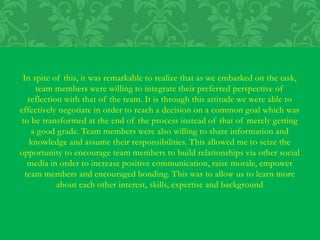 In spite of this, it was remarkable to realize that as we embarked on the task,
team members were willing to integrate their preferred perspective of
reflection with that of the team. It is through this attitude we were able to
effectively negotiate in order to reach a decision on a common goal which was
to be transformed at the end of the process instead of that of merely getting
a good grade. Team members were also willing to share information and
knowledge and assume their responsibilities. This allowed me to seize the
opportunity to encourage team members to build relationships via other social
media in order to increase positive communication, raise morale, empower
team members and encouraged bonding. This was to allow us to learn more
about each other interest, skills, expertise and background
 