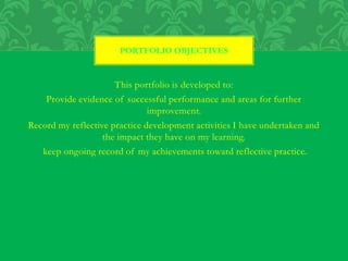 This portfolio is developed to:
Provide evidence of successful performance and areas for further
improvement.
Record my reflective practice development activities I have undertaken and
the impact they have on my learning.
keep ongoing record of my achievements toward reflective practice.
PORTFOLIO OBJECTIVES
 