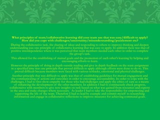 What principles of team/collaborative learning did your team use that was easy/difficult to apply?
How did you cope with challenges/uncertainty/misunderstanding/puzzlement etc?
During the collaborative task, the sharing of ideas and responding to others to improve thinking and deepen
understanding was one principle of collaborative learning that was easy to apply. In addition there was that of
positive interdependence where it was perceived that team members needed each other in order to complete
the group's task.
This allowed for the establishing of mutual goals and the promotion of each other's learning by helping and
encouraging efforts to learn.
However the principle of doing in depth outside reading and give in depth feedback on the team assignment
in a specified time was one principle that proved difficult to apply although efforts were done to do so. This
proved difficult because members were faced with various setbacks, emotional and physical challenges.
Another principle that was difficult to apply was that of establishing guidelines for mutual engagement and
the communicating of actions and outcomes in order to encourage accountability. In order to cope with the
challenges, I had to first show empathy for those who had challenges and apply the ethics of care as a means
of enhancing the development of the other members. In addition I had to continuously check progress,
collaborative with members to give new insights on task based on what was gained from resources and experts
in the area and make changes where necessary. As leader I had to take the responsibility for empowering and
supporting the life of the team. Therefore I had to lead by example and commit myself to researching
information and engage in collaborative reflections to improve measures for achieving communal goals.
 