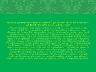 What did you learn about team members that you could use to affirm them and to
validate the thoughts they took the process?
One important thing I have learnt about my team members is that they were not only
willing to fulfill their responsibility, but also gave serious thought about their roles,
objectives and the task. They displayed the ethic of care when other members were faced
with challenges. In the case of Ronnie and Travia who were faced with physical and
emotional challenges, kamla and Vidya showed willingness to assist them in order for us to
successfully complete the task. Team members were willing to be engaged in collaborative
reflections in order to improve their measures for achieving personal and communal goals.
They demonstrated maturity as they were willing accept the attitudes and behaviours found
that hindered collaborative learning in the past. As a result they showed respect to each
other as they performed their various roles and responsibilities. They were able to take an
open minded and respectful approach to the brainstorming of idea process as it was
channeled by my efforts. The overall focus of the members was more on communal
achievement. This was what led members to fill the gaps for those members who had
challenges. In situations where there were misunderstandings members were willing to
reflect and resolve problems without or discrepancies that led to unnecessary arguments.
 