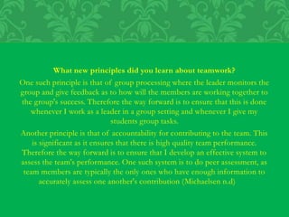 What new principles did you learn about teamwork?
One such principle is that of group processing where the leader monitors the
group and give feedback as to how will the members are working together to
the group's success. Therefore the way forward is to ensure that this is done
whenever I work as a leader in a group setting and whenever I give my
students group tasks.
Another principle is that of accountability for contributing to the team. This
is significant as it ensures that there is high quality team performance.
Therefore the way forward is to ensure that I develop an effective system to
assess the team's performance. One such system is to do peer assessment, as
team members are typically the only ones who have enough information to
accurately assess one another's contribution (Michaelsen n.d)
 