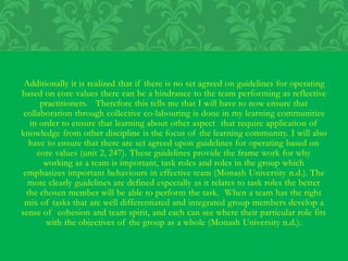 Additionally it is realized that if there is no set agreed on guidelines for operating
based on core values there can be a hindrance to the team performing as reflective
practitioners. Therefore this tells me that I will have to now ensure that
collaboration through collective co-labouring is done in my learning communities
in order to ensure that learning about other aspect that require application of
knowledge from other discipline is the focus of the learning community. I will also
have to ensure that there are set agreed upon guidelines for operating based on
core values (unit 2, 247). These guidelines provide the frame work for why
working as a team is important, task roles and roles in the group which
emphasizes important behaviours in effective team (Monash University n.d.). The
more clearly guidelines are defined especially as it relates to task roles the better
the chosen member will be able to perform the task. When a team has the right
mix of tasks that are well differentiated and integrated group members develop a
sense of cohesion and team spirit, and each can see where their particular role fits
with the objectives of the group as a whole (Monash University n.d.).
 