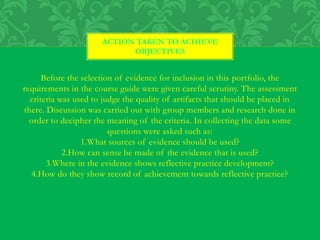 Before the selection of evidence for inclusion in this portfolio, the
requirements in the course guide were given careful scrutiny. The assessment
criteria was used to judge the quality of artifacts that should be placed in
there. Discussion was carried out with group members and research done in
order to decipher the meaning of the criteria. In collecting the data some
questions were asked such as:
1.What sources of evidence should be used?
2.How can sense be made of the evidence that is used?
3.Where in the evidence shows reflective practice development?
4.How do they show record of achievement towards reflective practice?
ACTION TAKEN TO ACHIEVE
OBJECTIVES
 