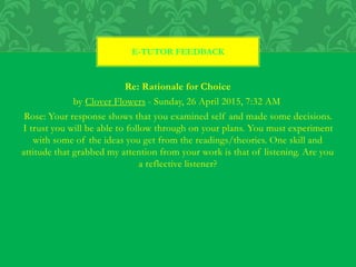 Re: Rationale for Choice
by Clover Flowers - Sunday, 26 April 2015, 7:32 AM
Rose: Your response shows that you examined self and made some decisions.
I trust you will be able to follow through on your plans. You must experiment
with some of the ideas you get from the readings/theories. One skill and
attitude that grabbed my attention from your work is that of listening. Are you
a reflective listener?
E-TUTOR FEEDBACK
 