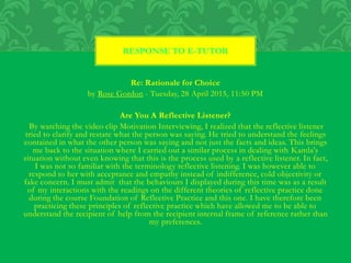 Re: Rationale for Choice
by Rose Gordon - Tuesday, 28 April 2015, 11:50 PM
Are You A Reflective Listener?
By watching the video clip Motivation Interviewing, I realized that the reflective listener
tried to clarify and restate what the person was saying. He tried to understand the feelings
contained in what the other person was saying and not just the facts and ideas. This brings
me back to the situation where I carried out a similar process in dealing with Kamla's
situation without even knowing that this is the process used by a reflective listener. In fact,
I was not so familiar with the terminology reflective listening. I was however able to
respond to her with acceptance and empathy instead of indifference, cold objectivity or
fake concern. I must admit that the behaviours I displayed during this time was as a result
of my interactions with the readings on the different theories of reflective practice done
during the course Foundation of Reflective Practice and this one. I have therefore been
practicing these principles of reflective practice which have allowed me to be able to
understand the recipient of help from the recipient internal frame of reference rather than
my preferences.
RESPONSE TO E-TUTOR
 