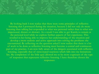 By looking back I now realize that there were some principles of reflective
listening that I portrayed during the situation, because I did not only do more
listening than talking but responded to what was personal rather than to what was
impersonal, distant or abstract. As a result I was able to get Kamla to remain at
the personal level while we explore further aspects of her experience. This
resulted in her being able to improve her understanding of the situation and
develop a more realistic and active approach into solving the problems she
encountered. By reflecting on the question asked I now realize that there is a lot
of work to be done as reflective listening must become a central and continuous
part of my practice. I am now fully aware of the dangers associated with reflective
listening, especially that of stereotyped reactions which falls into my limitations
list. My completion of the little quiz allowed me to be more cognizant of the type
of responses that represents reflective listening. I have therefore chosen the
responses:
 