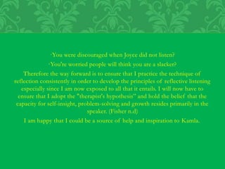 ·You were discouraged when Joyce did not listen?
·You're worried people will think you are a slacker?
Therefore the way forward is to ensure that I practice the technique of
reflection consistently in order to develop the principles of reflective listening
especially since I am now exposed to all that it entails. I will now have to
ensure that I adopt the "therapist's hypothesis” and hold the belief that the
capacity for self-insight, problem-solving and growth resides primarily in the
speaker. (Fisher n.d)
I am happy that I could be a source of help and inspiration to Kamla.
 