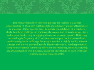 The primary benefit of reflective practice for teachers is a deeper
understanding of their own teaching style and ultimately greater effectiveness
as a teacher . Other specific benefits include the validation of a teacher’s
ideals, beneficial challenges to tradition, the recognition of teaching as artistry
and respect for diversity in applying theory to classroom practice. Reflecting
on teaching is frequently cited as a fundamental practice for personal and
professional growth. Although for many it remains a slightly woolly, abstract
concept with no real practical benefit. Because there is no teaching template,
competent academics continually reflect on their teaching, critically analyzing
and evaluating their own practices, taking the opportunity to learn from each
teaching session. (Surgenor2011)
 