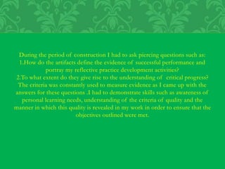 During the period of construction I had to ask piercing questions such as:
1.How do the artifacts define the evidence of successful performance and
portray my reflective practice development activities?
2.To what extent do they give rise to the understanding of critical progress?
The criteria was constantly used to measure evidence as I came up with the
answers for these questions .I had to demonstrate skills such as awareness of
personal learning needs, understanding of the criteria of quality and the
manner in which this quality is revealed in my work in order to ensure that the
objectives outlined were met.
 