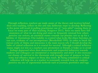 Through reflection, teachers are made aware of the theory and motives behind
their own teaching, reflect on this and take deliberate steps to develop. Reflecting
at this point will result in pulling practitioner out of “auto pilot” causing them to
focus on some part of their teaching (Surgenor 2011). Since we rarely have full
awareness of what we are doing and since we frequently misread how others
perceive our actions, an uncritical stance towards our practice sets us up for a
lifetime of frustrations. Our inability to control what looks like chaos becomes, to
our eyes, evidence of our incompetence (Brookefield 1995). In order to break the
vicious cycle of blame and innocence is the main reason why I should develop the
habit of critical reflection as it is crucial for survival. Although a critical reflective
stance might not win us a teachers easy promotion or friends, it helps us to avoid
feelings depressed when their democratic and respectful behaviour towards
students and colleagues are interpreted as manipulative and aloof. It also increases
our chance of survival in the classroom with enough sense of purpose to have
some real effective impact on those they teach. By being committed to critical
reflection will help me as a teacher to constantly research how my students
perceive my use of experiential methods such as journals, portfolios and logs.
 