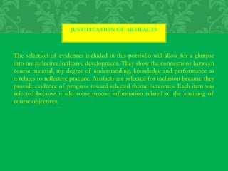 The selection of evidences included in this portfolio will allow for a glimpse
into my reflective/reflexive development. They show the connections between
course material, my degree of understanding, knowledge and performance as
it relates to reflective practice. Artifacts are selected for inclusion because they
provide evidence of progress toward selected theme outcomes. Each item was
selected because it add some precise information related to the attaining of
course objectives.
JUSTIFICATION OF ARTIFACTS
 