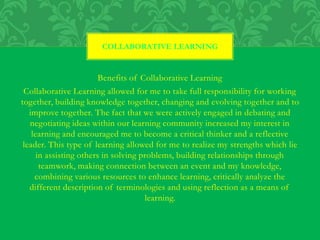 Benefits of Collaborative Learning
Collaborative Learning allowed for me to take full responsibility for working
together, building knowledge together, changing and evolving together and to
improve together. The fact that we were actively engaged in debating and
negotiating ideas within our learning community increased my interest in
learning and encouraged me to become a critical thinker and a reflective
leader. This type of learning allowed for me to realize my strengths which lie
in assisting others in solving problems, building relationships through
teamwork, making connection between an event and my knowledge,
combining various resources to enhance learning, critically analyze the
different description of terminologies and using reflection as a means of
learning.
COLLABORATIVE LEARNING
 