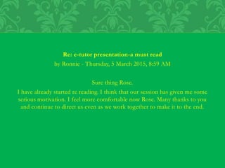 Re: e-tutor presentation-a must read
by Ronnie - Thursday, 5 March 2015, 8:59 AM
Sure thing Rose.
I have already started re reading. I think that our session has given me some
serious motivation. I feel more comfortable now Rose. Many thanks to you
and continue to direct us even as we work together to make it to the end.
 