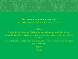 Re: e-tutor presentation-a must read
by Travia Tyson - Friday, 6 March 2015, 1:15 AM
Hi Rose
Thanks for the heads up. I believe we have chosen a great leader for our
group. Since we have began meeting I have gotten a better perspective of this
course.
I look forward to successfully completing this journey with you and my other
group members.
Regards
Travia
 