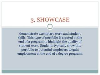 demonstrate exemplary work and student
skills. This type of portfolio is created at the
end of a program to highlight the quality of
student work. Students typically show this
portfolio to potential employers to gain
employment at the end of a degree program.
3. SHOWCASE
 