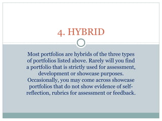 Most portfolios are hybrids of the three types
of portfolios listed above. Rarely will you find
a portfolio that is strictly used for assessment,
development or showcase purposes.
Occasionally, you may come across showcase
portfolios that do not show evidence of self-
reflection, rubrics for assessment or feedback.
4. HYBRID
 