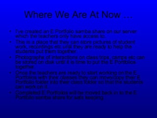 Where We Are At Now … I’ve created an E Portfolio samba share on our server which the teachers only have access to. This is a place that they can store pictures of student work, recordings etc until they are ready to help the students put them together. Photographs of interactions on class trips, camps etc can be stored on disk until it is time to put the E Portfolios together. Once the teachers are ready to start working on the E Portfolios with their classes they can move/copy their E Portfolio folder into their class folder so that the students can work on it. Completed E Portfolios will be moved back in to the E Portfolio samba share for safe keeping. 