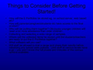 Things to Consider Before Getting Started! How will the E Portfolios be stored eg. on school server, web based etc? How will parents/caregivers/students etc have access to the final product? Who will be putting them together? Obviously younger children will need a lot more assistance than older children. Collecting and selecting a wide range of samples.  Where will the collected items be stored until the students/teachers are ready to put the E Portfolios together? What software will you use? Will staff be allowed to trial a range and share their results before initialising any school wide policies.  Until staff at various levels have a go – you won’t know the full pluses and minuses of the various options available. 