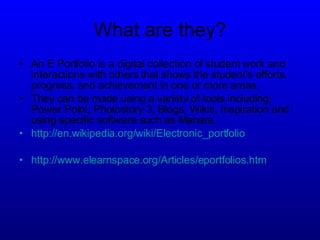 What are they? An E Portfolio is a digital collection of student work and interactions with others that shows the  student's efforts, progress, and achievement in one or more areas. They can be made using a variety of tools including; Power Point, Photostory 3, Blogs, Wikis, Inspiration and using specific software such as Mahara.  http:// en.wikipedia.org/wiki/Electronic_portfolio http://www.elearnspace.org/Articles/eportfolios.htm 