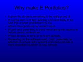 Why make E Portfolios? It gives the students something to be really proud of. Is a great record of their learning and more likely to be kept that a paper profile/learning log. Allows the opportunity for student input. Would be a great thing to send home along with reports or before parent conferences. Would be easy to send on to future schools. Depending on the software used, could potentially be attached to school SMS systems and hence provide a more seamless transition to new schools. 