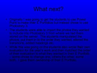 What next? Originally I was going to get the students to use Power Point to make their E Portfolios but instead chose to use Photostory 3. The students were able to import the photos they wanted to include into Photostory 3 from where we had them stored on the server.  The students manipulated the photos, put them in to the order they wanted, altered the transitions, added headings etc. While this was going on the students also wrote their own evaluation for the year’s work and then matched the order of their evaluation to what they wanted in their E Portfolio – some chose to change one, others the other, some both.  I gave them ownership of their E Portfolio. 