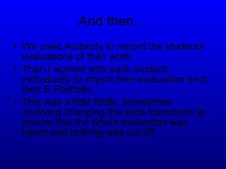And then… We used Audacity to record the students’ evaluations of their work. Then I worked with each student individually to import their evaluation on to their E Portfolio. This was a little fiddly, sometimes involving changing the slide transitions to ensure that the whole evaluation was heard and nothing was cut off. 