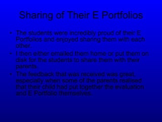 Sharing of Their E Portfolios The students were incredibly proud of their E Portfolios and enjoyed sharing them with each other. I then either emailed them home or put them on disk for the students to share them with their parents. The feedback that was received was great, especially when some of the parents realised that their child had put together the evaluation and E Portfolio themselves. 