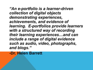 “An e-portfolio is a learner-driven
collection of digital objects
demonstrating experiences,
achievements, and evidence of
learning. E-portfolios provide learners
with a structured way of recording
their learning experiences…and can
include a range of digital evidence
such as audio, video, photographs,
and blogs.”
-Dr. Helen Barrett
 