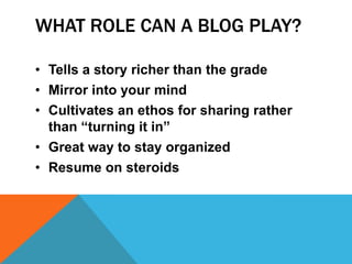 WHAT ROLE CAN A BLOG PLAY?

• Tells a story richer than the grade
• Mirror into your mind
• Cultivates an ethos for sharing rather
  than “turning it in”
• Great way to stay organized
• Resume on steroids
 