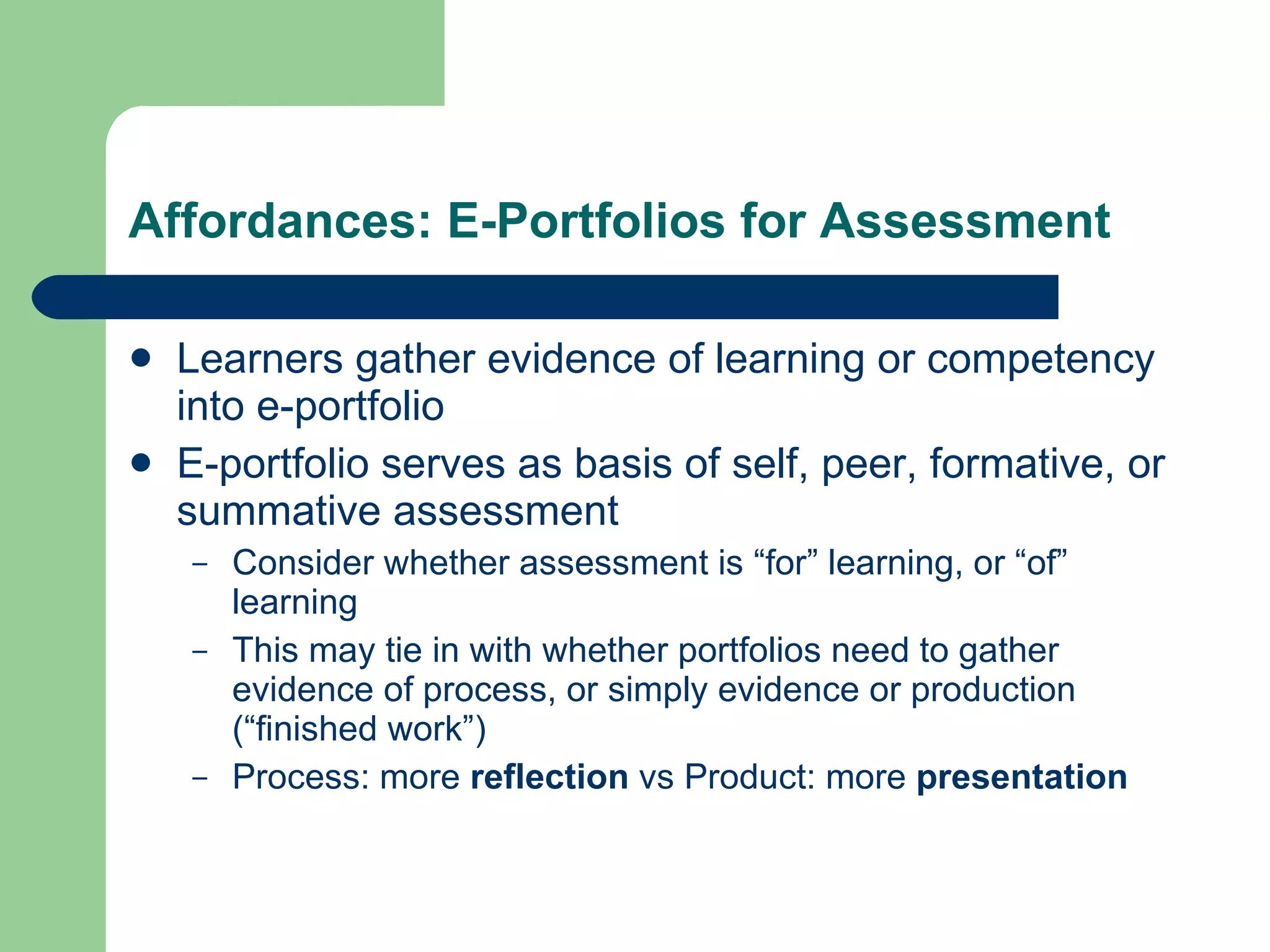 Affordances: E-Portfolios for Assessment

   Learners gather evidence of learning or competency
    into e-portfolio
   E-portfolio serves as basis of self, peer, formative, or
    summative assessment
    –   Consider whether assessment is “for” learning, or “of”
        learning
    –   This may tie in with whether portfolios need to gather
        evidence of process, or simply evidence or production
        (“finished work”)
    –   Process: more reflection vs Product: more presentation
 