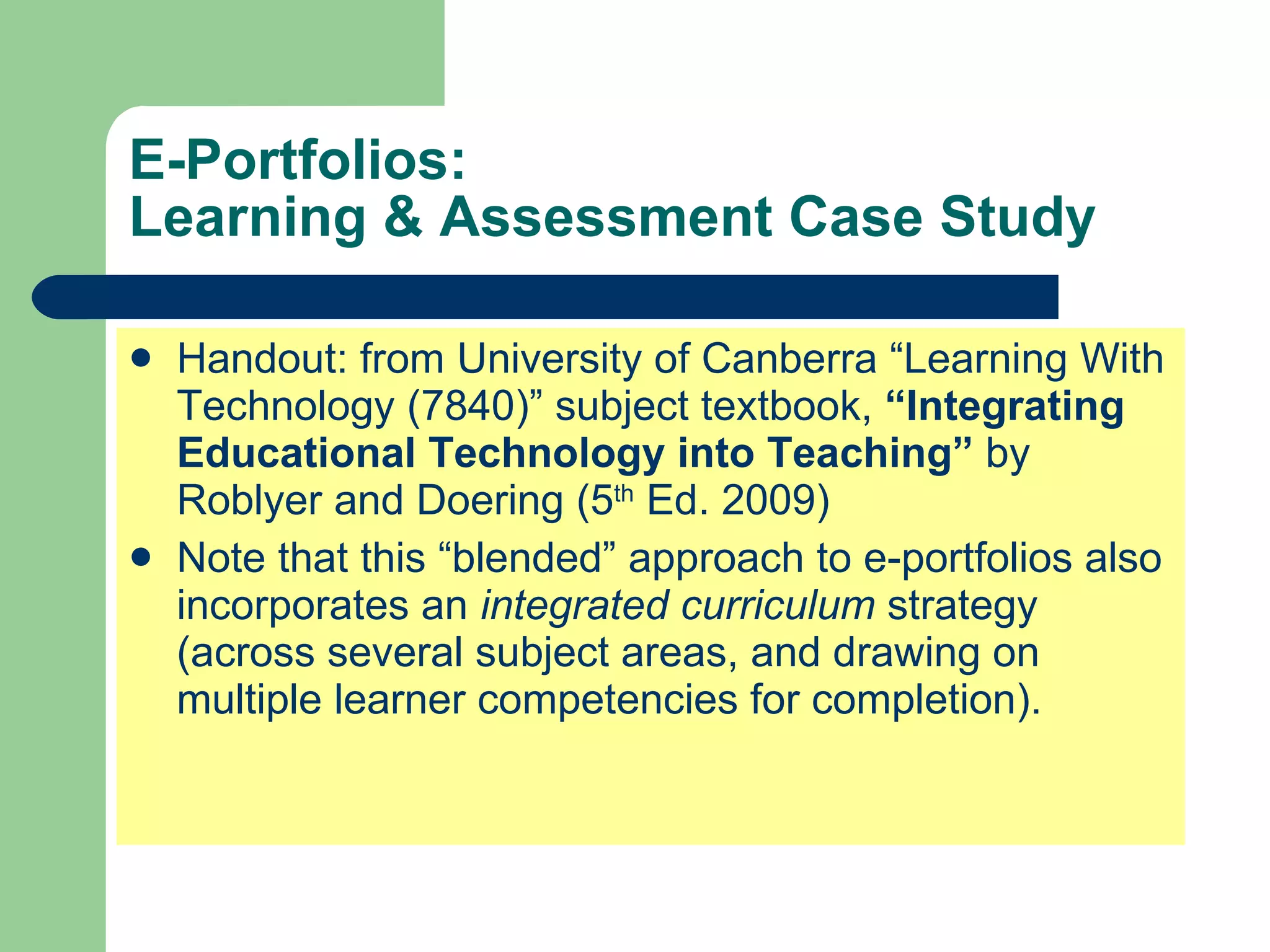 E-Portfolios:
Learning & Assessment Case Study

   Handout: from University of Canberra “Learning With
    Technology (7840)” subject textbook, “Integrating
    Educational Technology into Teaching” by
    Roblyer and Doering (5th Ed. 2009)
   Note that this “blended” approach to e-portfolios also
    incorporates an integrated curriculum strategy
    (across several subject areas, and drawing on
    multiple learner competencies for completion).
 