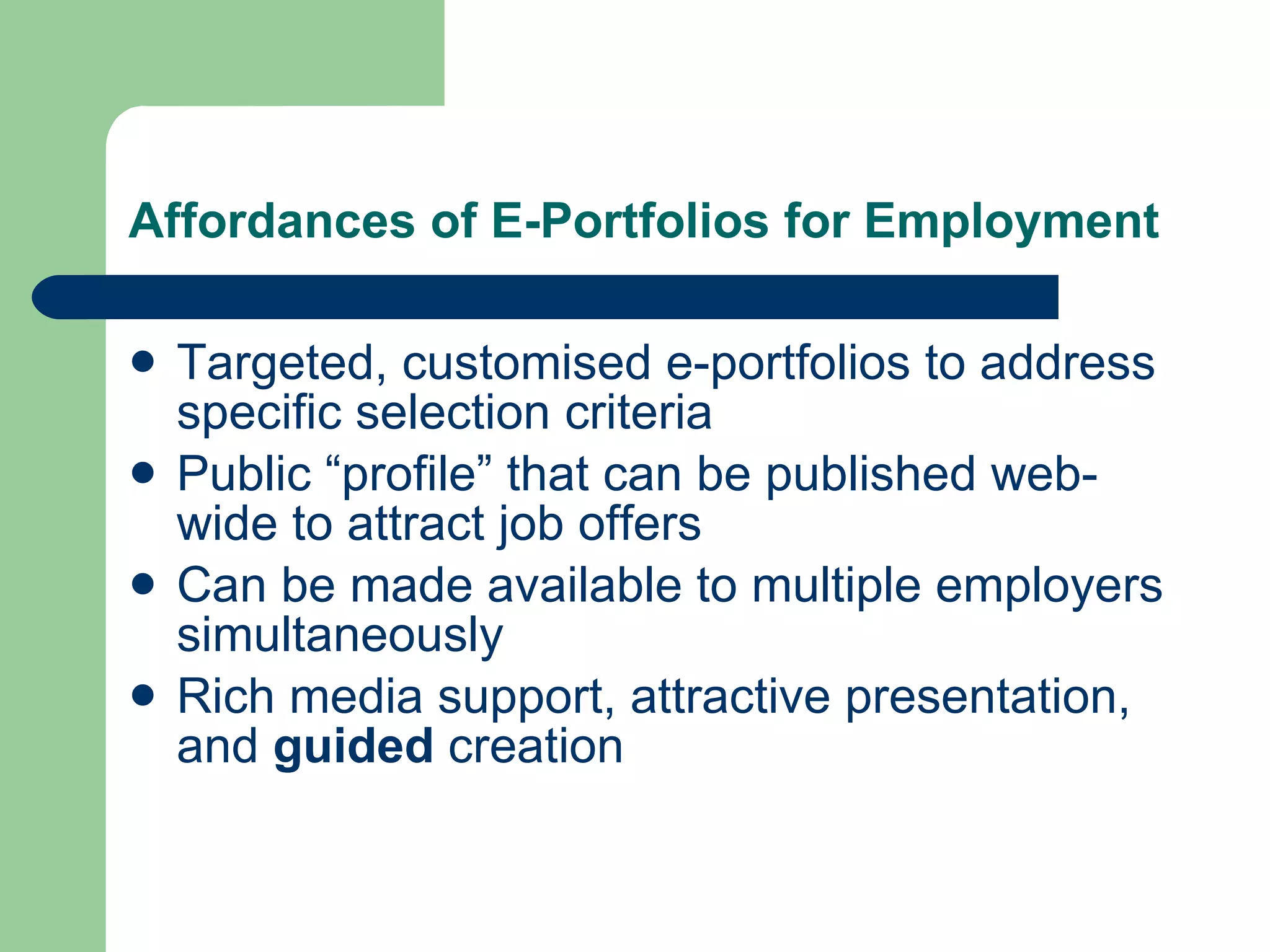 Affordances of E-Portfolios for Employment

   Targeted, customised e-portfolios to address
    specific selection criteria
   Public “profile” that can be published web-
    wide to attract job offers
   Can be made available to multiple employers
    simultaneously
   Rich media support, attractive presentation,
    and guided creation
 