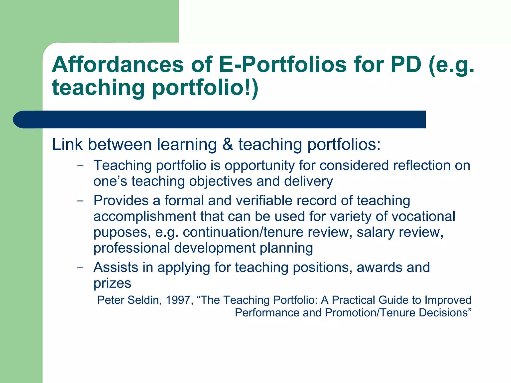Affordances of E-Portfolios for PD (e.g.
teaching portfolio!)

Link between learning & teaching portfolios:
   –   Teaching portfolio is opportunity for considered reflection on
       one’s teaching objectives and delivery
   –   Provides a formal and verifiable record of teaching
       accomplishment that can be used for variety of vocational
       puposes, e.g. continuation/tenure review, salary review,
       professional development planning
   –   Assists in applying for teaching positions, awards and
       prizes
       Peter Seldin, 1997, “The Teaching Portfolio: A Practical Guide to Improved
                                  Performance and Promotion/Tenure Decisions”
 
