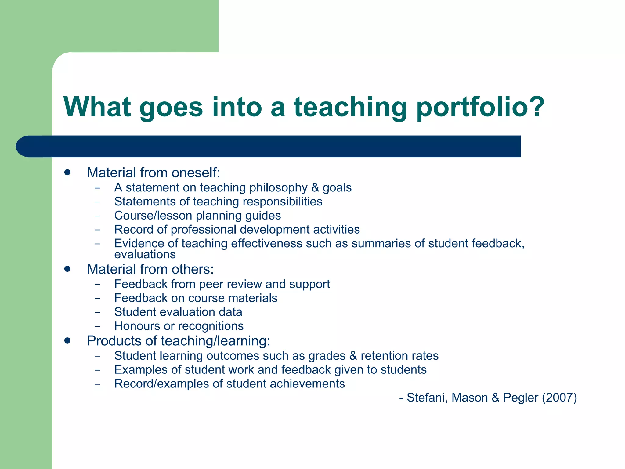 What goes into a teaching portfolio?

   Material from oneself:
     –   A statement on teaching philosophy & goals
     –   Statements of teaching responsibilities
     –   Course/lesson planning guides
     –   Record of professional development activities
     –   Evidence of teaching effectiveness such as summaries of student feedback,
         evaluations
   Material from others:
     –   Feedback from peer review and support
     –   Feedback on course materials
     –   Student evaluation data
     –   Honours or recognitions
   Products of teaching/learning:
     –   Student learning outcomes such as grades & retention rates
     –   Examples of student work and feedback given to students
     –   Record/examples of student achievements
                                                            - Stefani, Mason & Pegler (2007)
 